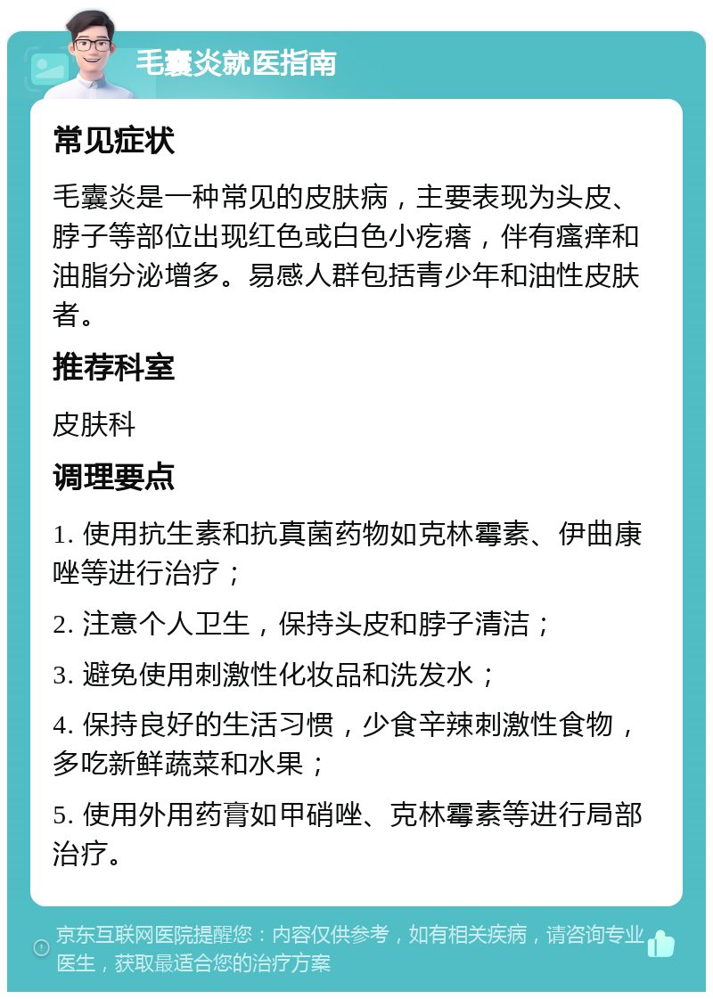 毛囊炎就医指南 常见症状 毛囊炎是一种常见的皮肤病，主要表现为头皮、脖子等部位出现红色或白色小疙瘩，伴有瘙痒和油脂分泌增多。易感人群包括青少年和油性皮肤者。 推荐科室 皮肤科 调理要点 1. 使用抗生素和抗真菌药物如克林霉素、伊曲康唑等进行治疗； 2. 注意个人卫生，保持头皮和脖子清洁； 3. 避免使用刺激性化妆品和洗发水； 4. 保持良好的生活习惯，少食辛辣刺激性食物，多吃新鲜蔬菜和水果； 5. 使用外用药膏如甲硝唑、克林霉素等进行局部治疗。