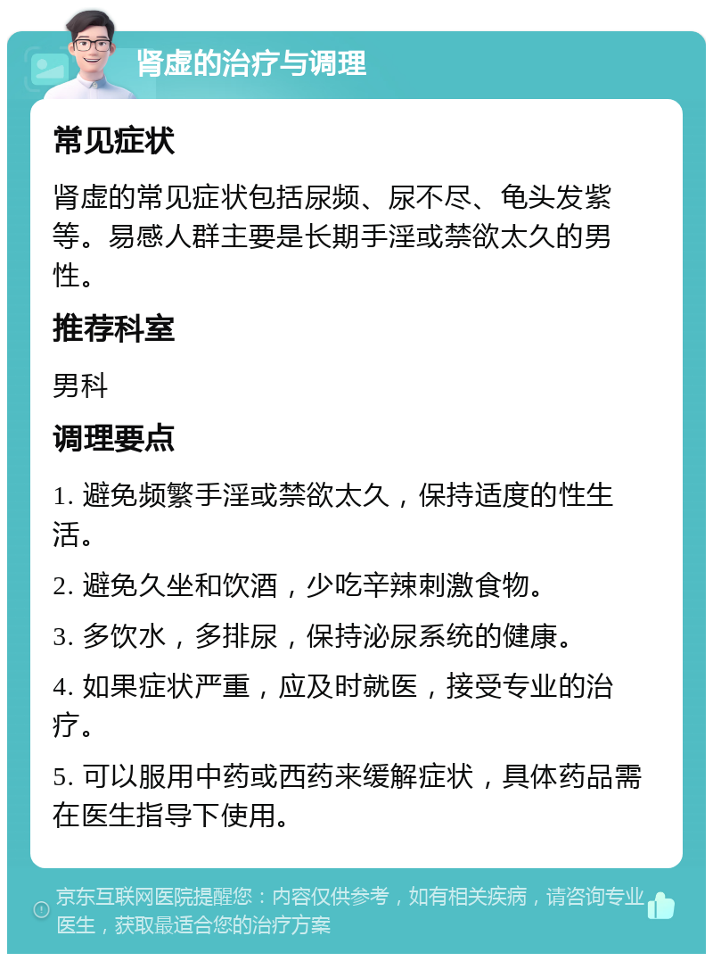 肾虚的治疗与调理 常见症状 肾虚的常见症状包括尿频、尿不尽、龟头发紫等。易感人群主要是长期手淫或禁欲太久的男性。 推荐科室 男科 调理要点 1. 避免频繁手淫或禁欲太久，保持适度的性生活。 2. 避免久坐和饮酒，少吃辛辣刺激食物。 3. 多饮水，多排尿，保持泌尿系统的健康。 4. 如果症状严重，应及时就医，接受专业的治疗。 5. 可以服用中药或西药来缓解症状，具体药品需在医生指导下使用。