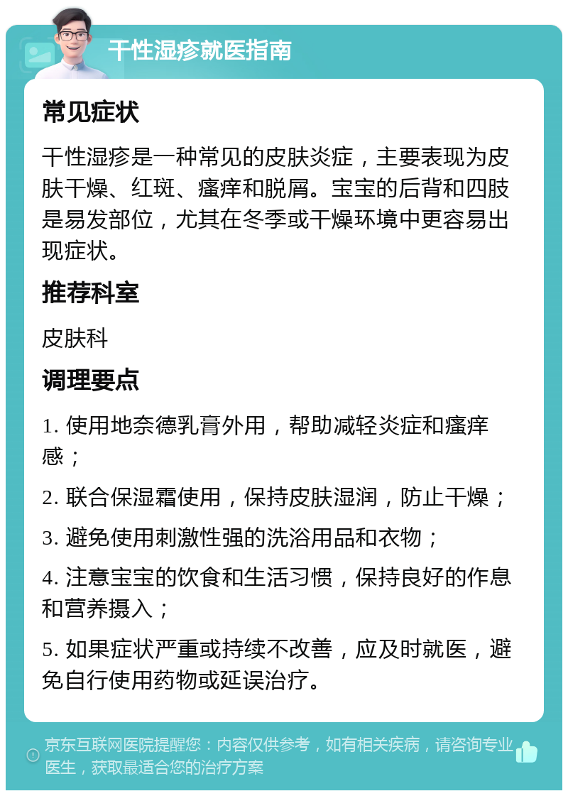 干性湿疹就医指南 常见症状 干性湿疹是一种常见的皮肤炎症，主要表现为皮肤干燥、红斑、瘙痒和脱屑。宝宝的后背和四肢是易发部位，尤其在冬季或干燥环境中更容易出现症状。 推荐科室 皮肤科 调理要点 1. 使用地奈德乳膏外用，帮助减轻炎症和瘙痒感； 2. 联合保湿霜使用，保持皮肤湿润，防止干燥； 3. 避免使用刺激性强的洗浴用品和衣物； 4. 注意宝宝的饮食和生活习惯，保持良好的作息和营养摄入； 5. 如果症状严重或持续不改善，应及时就医，避免自行使用药物或延误治疗。