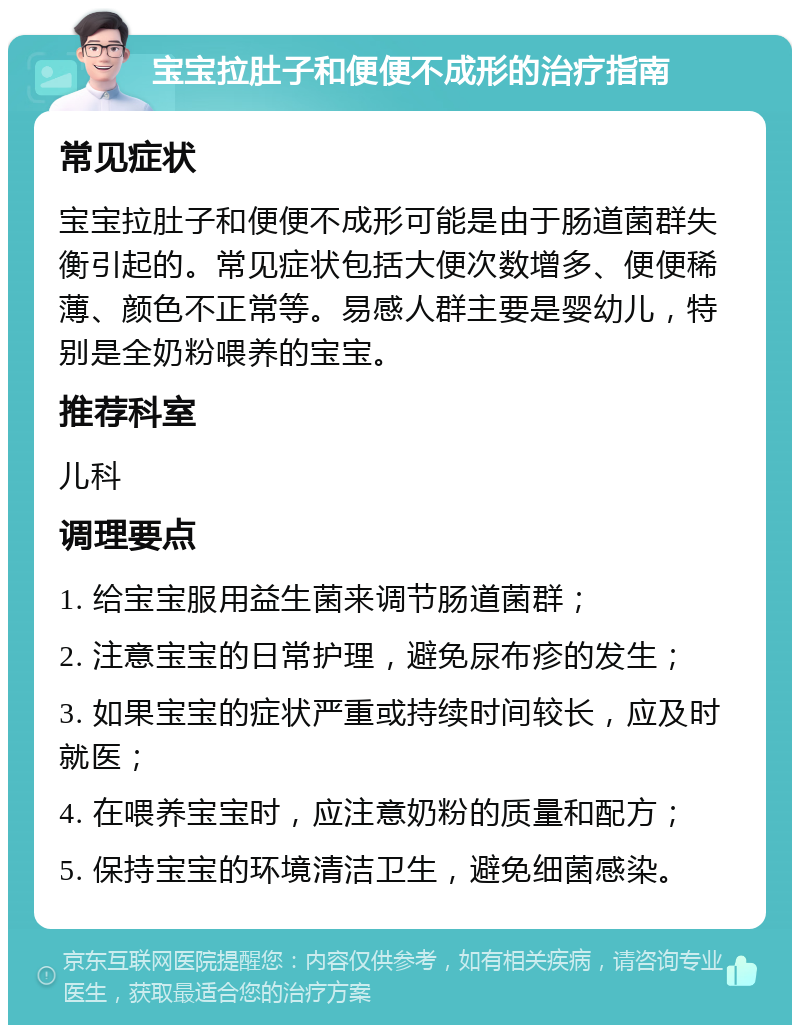 宝宝拉肚子和便便不成形的治疗指南 常见症状 宝宝拉肚子和便便不成形可能是由于肠道菌群失衡引起的。常见症状包括大便次数增多、便便稀薄、颜色不正常等。易感人群主要是婴幼儿，特别是全奶粉喂养的宝宝。 推荐科室 儿科 调理要点 1. 给宝宝服用益生菌来调节肠道菌群； 2. 注意宝宝的日常护理，避免尿布疹的发生； 3. 如果宝宝的症状严重或持续时间较长，应及时就医； 4. 在喂养宝宝时，应注意奶粉的质量和配方； 5. 保持宝宝的环境清洁卫生，避免细菌感染。