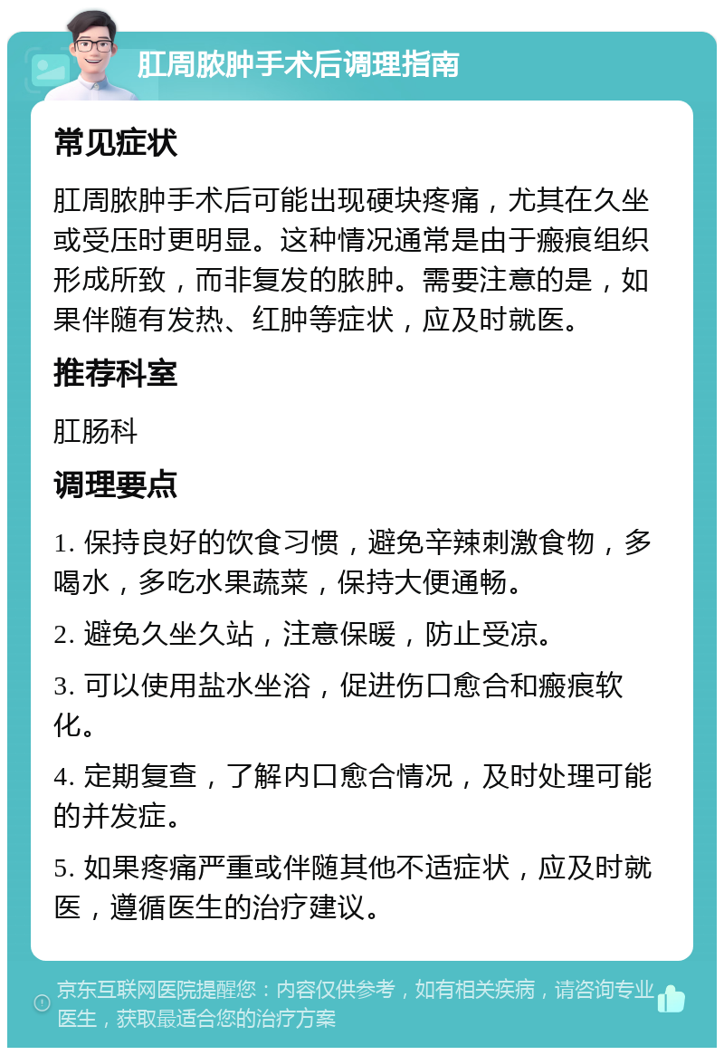 肛周脓肿手术后调理指南 常见症状 肛周脓肿手术后可能出现硬块疼痛，尤其在久坐或受压时更明显。这种情况通常是由于瘢痕组织形成所致，而非复发的脓肿。需要注意的是，如果伴随有发热、红肿等症状，应及时就医。 推荐科室 肛肠科 调理要点 1. 保持良好的饮食习惯，避免辛辣刺激食物，多喝水，多吃水果蔬菜，保持大便通畅。 2. 避免久坐久站，注意保暖，防止受凉。 3. 可以使用盐水坐浴，促进伤口愈合和瘢痕软化。 4. 定期复查，了解内口愈合情况，及时处理可能的并发症。 5. 如果疼痛严重或伴随其他不适症状，应及时就医，遵循医生的治疗建议。