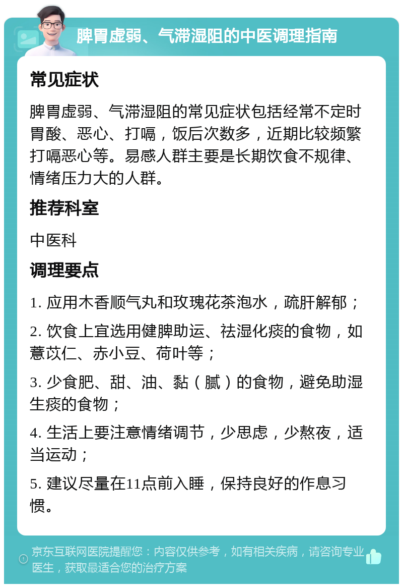 脾胃虚弱、气滞湿阻的中医调理指南 常见症状 脾胃虚弱、气滞湿阻的常见症状包括经常不定时胃酸、恶心、打嗝，饭后次数多，近期比较频繁打嗝恶心等。易感人群主要是长期饮食不规律、情绪压力大的人群。 推荐科室 中医科 调理要点 1. 应用木香顺气丸和玫瑰花茶泡水，疏肝解郁； 2. 饮食上宜选用健脾助运、祛湿化痰的食物，如薏苡仁、赤小豆、荷叶等； 3. 少食肥、甜、油、黏（腻）的食物，避免助湿生痰的食物； 4. 生活上要注意情绪调节，少思虑，少熬夜，适当运动； 5. 建议尽量在11点前入睡，保持良好的作息习惯。