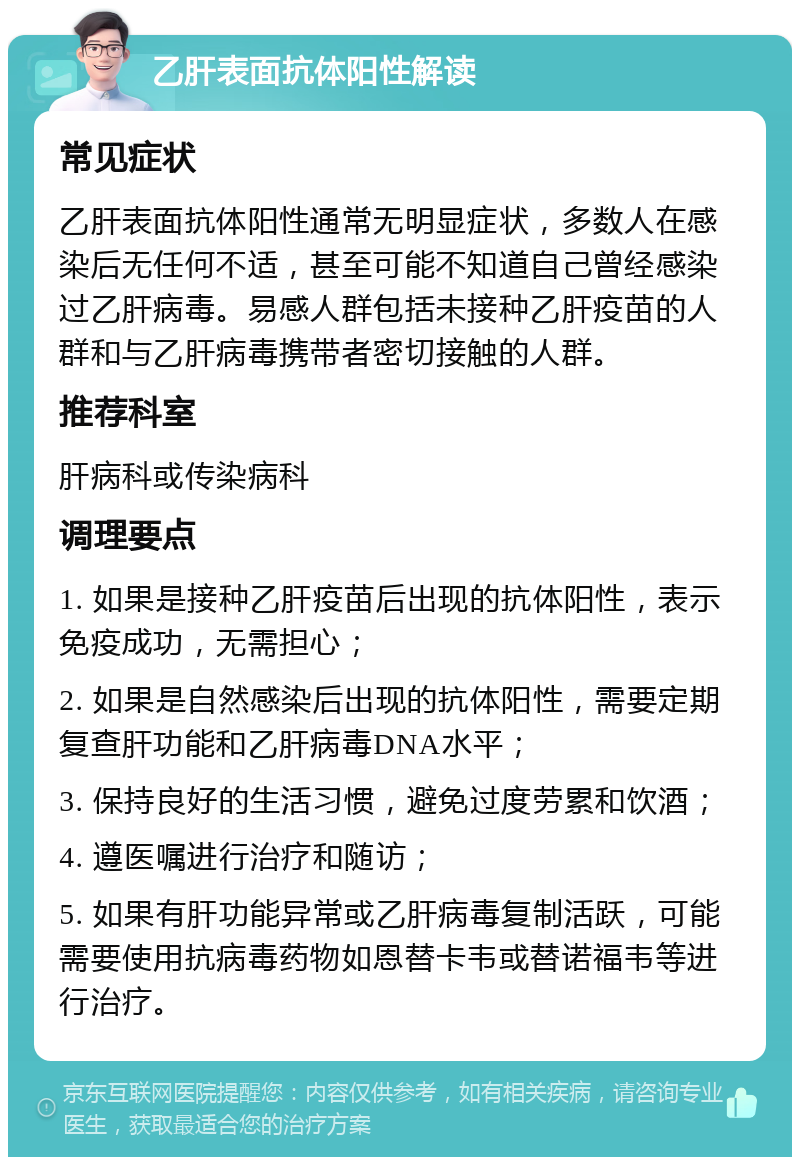 乙肝表面抗体阳性解读 常见症状 乙肝表面抗体阳性通常无明显症状，多数人在感染后无任何不适，甚至可能不知道自己曾经感染过乙肝病毒。易感人群包括未接种乙肝疫苗的人群和与乙肝病毒携带者密切接触的人群。 推荐科室 肝病科或传染病科 调理要点 1. 如果是接种乙肝疫苗后出现的抗体阳性，表示免疫成功，无需担心； 2. 如果是自然感染后出现的抗体阳性，需要定期复查肝功能和乙肝病毒DNA水平； 3. 保持良好的生活习惯，避免过度劳累和饮酒； 4. 遵医嘱进行治疗和随访； 5. 如果有肝功能异常或乙肝病毒复制活跃，可能需要使用抗病毒药物如恩替卡韦或替诺福韦等进行治疗。