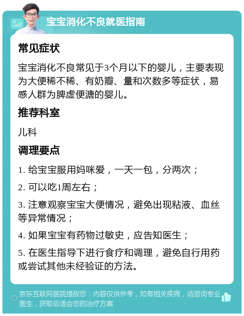 宝宝消化不良就医指南 常见症状 宝宝消化不良常见于3个月以下的婴儿，主要表现为大便稀不稀、有奶瓣、量和次数多等症状，易感人群为脾虚便溏的婴儿。 推荐科室 儿科 调理要点 1. 给宝宝服用妈咪爱，一天一包，分两次； 2. 可以吃1周左右； 3. 注意观察宝宝大便情况，避免出现粘液、血丝等异常情况； 4. 如果宝宝有药物过敏史，应告知医生； 5. 在医生指导下进行食疗和调理，避免自行用药或尝试其他未经验证的方法。