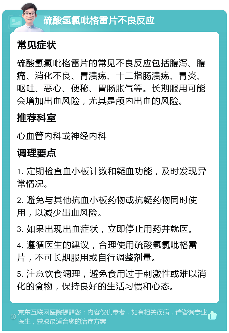 硫酸氢氯吡格雷片不良反应 常见症状 硫酸氢氯吡格雷片的常见不良反应包括腹泻、腹痛、消化不良、胃溃疡、十二指肠溃疡、胃炎、呕吐、恶心、便秘、胃肠胀气等。长期服用可能会增加出血风险，尤其是颅内出血的风险。 推荐科室 心血管内科或神经内科 调理要点 1. 定期检查血小板计数和凝血功能，及时发现异常情况。 2. 避免与其他抗血小板药物或抗凝药物同时使用，以减少出血风险。 3. 如果出现出血症状，立即停止用药并就医。 4. 遵循医生的建议，合理使用硫酸氢氯吡格雷片，不可长期服用或自行调整剂量。 5. 注意饮食调理，避免食用过于刺激性或难以消化的食物，保持良好的生活习惯和心态。