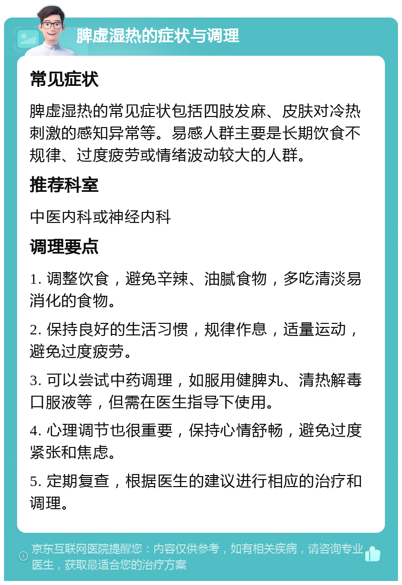 脾虚湿热的症状与调理 常见症状 脾虚湿热的常见症状包括四肢发麻、皮肤对冷热刺激的感知异常等。易感人群主要是长期饮食不规律、过度疲劳或情绪波动较大的人群。 推荐科室 中医内科或神经内科 调理要点 1. 调整饮食，避免辛辣、油腻食物，多吃清淡易消化的食物。 2. 保持良好的生活习惯，规律作息，适量运动，避免过度疲劳。 3. 可以尝试中药调理，如服用健脾丸、清热解毒口服液等，但需在医生指导下使用。 4. 心理调节也很重要，保持心情舒畅，避免过度紧张和焦虑。 5. 定期复查，根据医生的建议进行相应的治疗和调理。