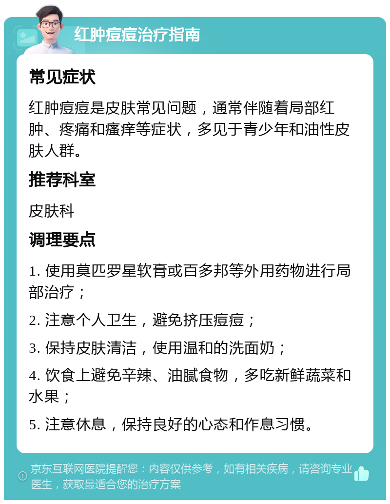 红肿痘痘治疗指南 常见症状 红肿痘痘是皮肤常见问题，通常伴随着局部红肿、疼痛和瘙痒等症状，多见于青少年和油性皮肤人群。 推荐科室 皮肤科 调理要点 1. 使用莫匹罗星软膏或百多邦等外用药物进行局部治疗； 2. 注意个人卫生，避免挤压痘痘； 3. 保持皮肤清洁，使用温和的洗面奶； 4. 饮食上避免辛辣、油腻食物，多吃新鲜蔬菜和水果； 5. 注意休息，保持良好的心态和作息习惯。