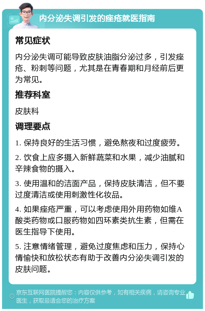 内分泌失调引发的痤疮就医指南 常见症状 内分泌失调可能导致皮肤油脂分泌过多，引发痤疮、粉刺等问题，尤其是在青春期和月经前后更为常见。 推荐科室 皮肤科 调理要点 1. 保持良好的生活习惯，避免熬夜和过度疲劳。 2. 饮食上应多摄入新鲜蔬菜和水果，减少油腻和辛辣食物的摄入。 3. 使用温和的洁面产品，保持皮肤清洁，但不要过度清洁或使用刺激性化妆品。 4. 如果痤疮严重，可以考虑使用外用药物如维A酸类药物或口服药物如四环素类抗生素，但需在医生指导下使用。 5. 注意情绪管理，避免过度焦虑和压力，保持心情愉快和放松状态有助于改善内分泌失调引发的皮肤问题。