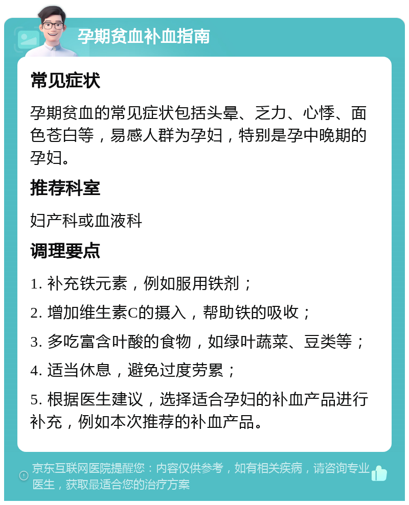 孕期贫血补血指南 常见症状 孕期贫血的常见症状包括头晕、乏力、心悸、面色苍白等，易感人群为孕妇，特别是孕中晚期的孕妇。 推荐科室 妇产科或血液科 调理要点 1. 补充铁元素，例如服用铁剂； 2. 增加维生素C的摄入，帮助铁的吸收； 3. 多吃富含叶酸的食物，如绿叶蔬菜、豆类等； 4. 适当休息，避免过度劳累； 5. 根据医生建议，选择适合孕妇的补血产品进行补充，例如本次推荐的补血产品。