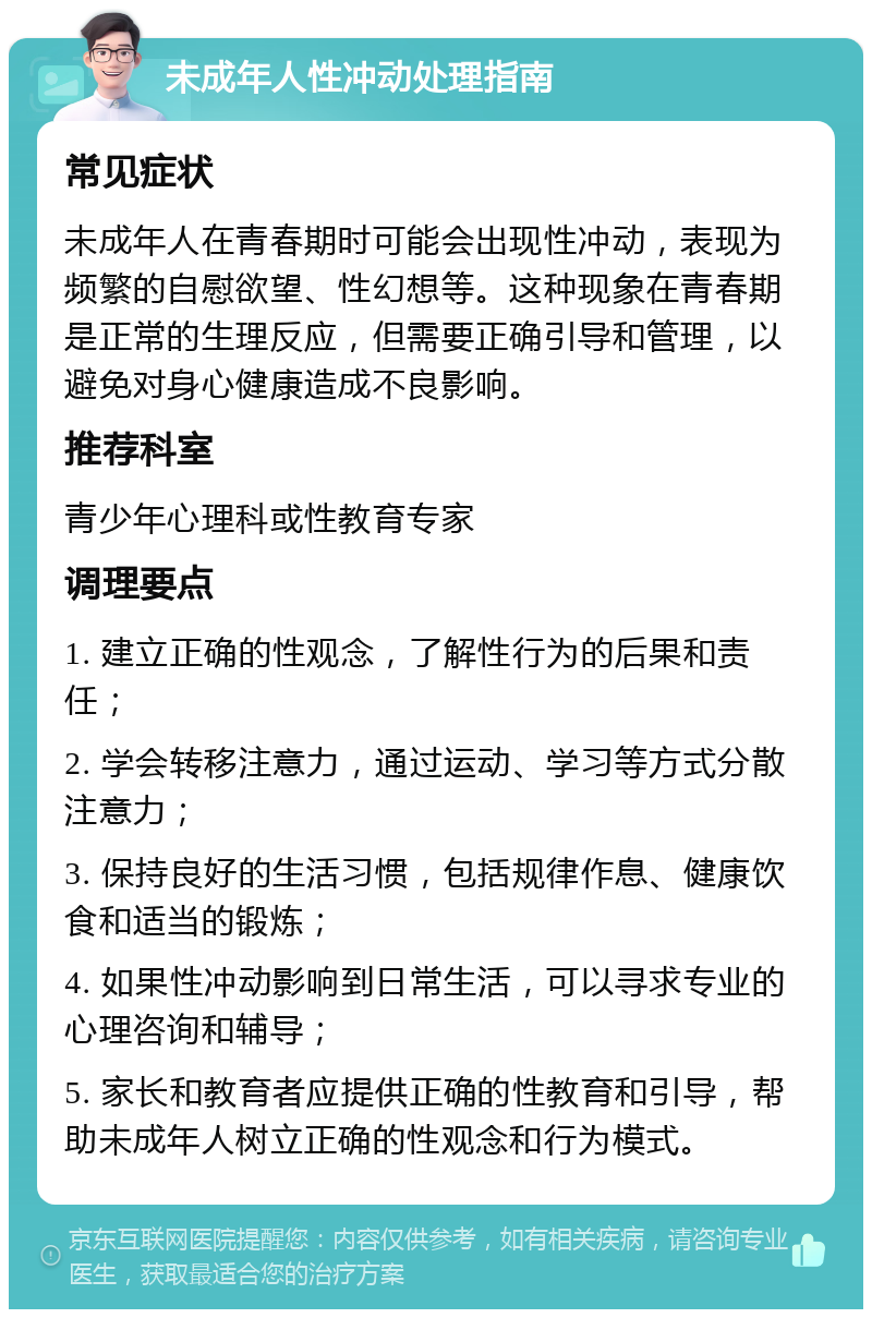 未成年人性冲动处理指南 常见症状 未成年人在青春期时可能会出现性冲动，表现为频繁的自慰欲望、性幻想等。这种现象在青春期是正常的生理反应，但需要正确引导和管理，以避免对身心健康造成不良影响。 推荐科室 青少年心理科或性教育专家 调理要点 1. 建立正确的性观念，了解性行为的后果和责任； 2. 学会转移注意力，通过运动、学习等方式分散注意力； 3. 保持良好的生活习惯，包括规律作息、健康饮食和适当的锻炼； 4. 如果性冲动影响到日常生活，可以寻求专业的心理咨询和辅导； 5. 家长和教育者应提供正确的性教育和引导，帮助未成年人树立正确的性观念和行为模式。