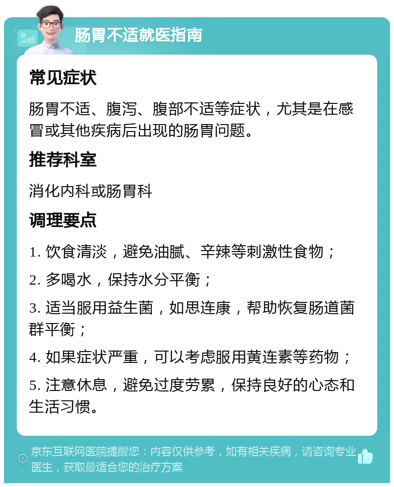 肠胃不适就医指南 常见症状 肠胃不适、腹泻、腹部不适等症状，尤其是在感冒或其他疾病后出现的肠胃问题。 推荐科室 消化内科或肠胃科 调理要点 1. 饮食清淡，避免油腻、辛辣等刺激性食物； 2. 多喝水，保持水分平衡； 3. 适当服用益生菌，如思连康，帮助恢复肠道菌群平衡； 4. 如果症状严重，可以考虑服用黄连素等药物； 5. 注意休息，避免过度劳累，保持良好的心态和生活习惯。