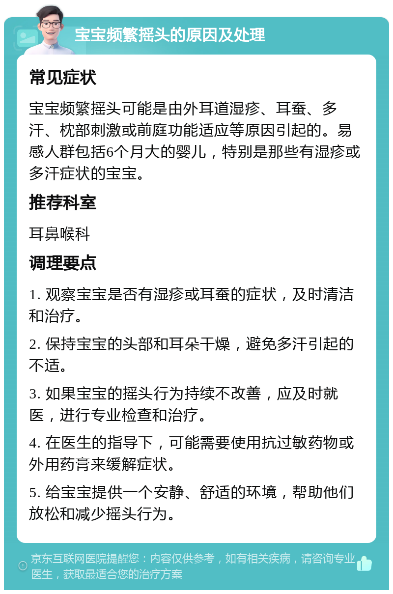 宝宝频繁摇头的原因及处理 常见症状 宝宝频繁摇头可能是由外耳道湿疹、耳蚕、多汗、枕部刺激或前庭功能适应等原因引起的。易感人群包括6个月大的婴儿，特别是那些有湿疹或多汗症状的宝宝。 推荐科室 耳鼻喉科 调理要点 1. 观察宝宝是否有湿疹或耳蚕的症状，及时清洁和治疗。 2. 保持宝宝的头部和耳朵干燥，避免多汗引起的不适。 3. 如果宝宝的摇头行为持续不改善，应及时就医，进行专业检查和治疗。 4. 在医生的指导下，可能需要使用抗过敏药物或外用药膏来缓解症状。 5. 给宝宝提供一个安静、舒适的环境，帮助他们放松和减少摇头行为。