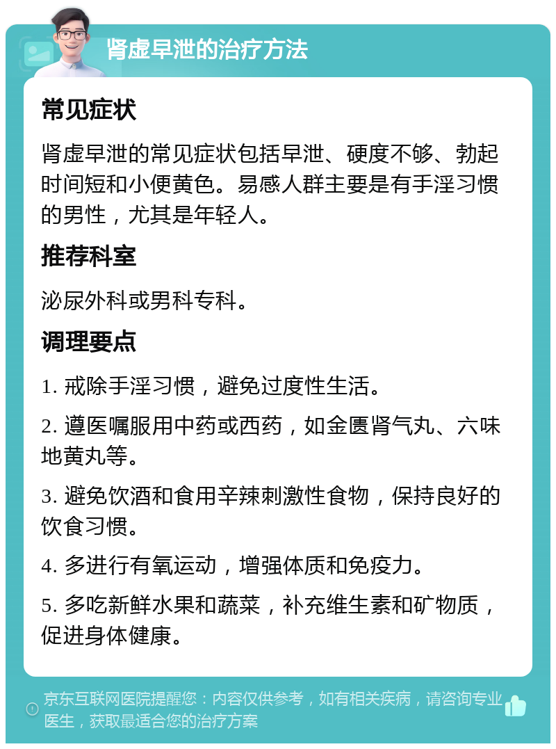 肾虚早泄的治疗方法 常见症状 肾虚早泄的常见症状包括早泄、硬度不够、勃起时间短和小便黄色。易感人群主要是有手淫习惯的男性，尤其是年轻人。 推荐科室 泌尿外科或男科专科。 调理要点 1. 戒除手淫习惯，避免过度性生活。 2. 遵医嘱服用中药或西药，如金匮肾气丸、六味地黄丸等。 3. 避免饮酒和食用辛辣刺激性食物，保持良好的饮食习惯。 4. 多进行有氧运动，增强体质和免疫力。 5. 多吃新鲜水果和蔬菜，补充维生素和矿物质，促进身体健康。