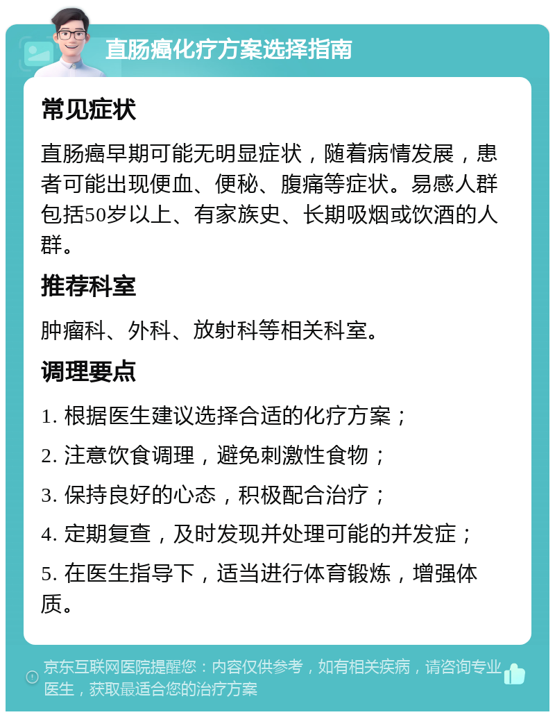 直肠癌化疗方案选择指南 常见症状 直肠癌早期可能无明显症状，随着病情发展，患者可能出现便血、便秘、腹痛等症状。易感人群包括50岁以上、有家族史、长期吸烟或饮酒的人群。 推荐科室 肿瘤科、外科、放射科等相关科室。 调理要点 1. 根据医生建议选择合适的化疗方案； 2. 注意饮食调理，避免刺激性食物； 3. 保持良好的心态，积极配合治疗； 4. 定期复查，及时发现并处理可能的并发症； 5. 在医生指导下，适当进行体育锻炼，增强体质。