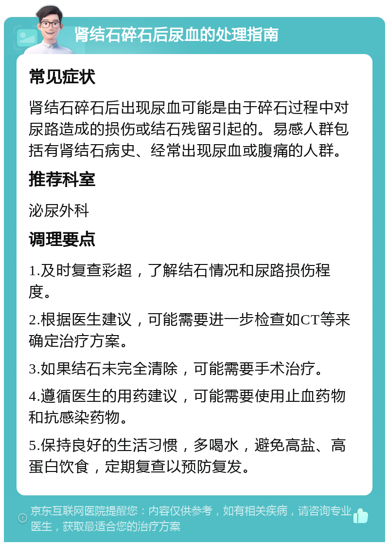 肾结石碎石后尿血的处理指南 常见症状 肾结石碎石后出现尿血可能是由于碎石过程中对尿路造成的损伤或结石残留引起的。易感人群包括有肾结石病史、经常出现尿血或腹痛的人群。 推荐科室 泌尿外科 调理要点 1.及时复查彩超，了解结石情况和尿路损伤程度。 2.根据医生建议，可能需要进一步检查如CT等来确定治疗方案。 3.如果结石未完全清除，可能需要手术治疗。 4.遵循医生的用药建议，可能需要使用止血药物和抗感染药物。 5.保持良好的生活习惯，多喝水，避免高盐、高蛋白饮食，定期复查以预防复发。