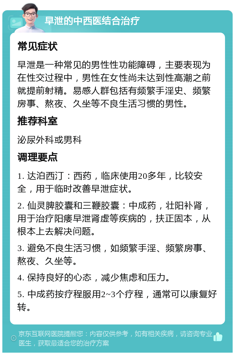 早泄的中西医结合治疗 常见症状 早泄是一种常见的男性性功能障碍，主要表现为在性交过程中，男性在女性尚未达到性高潮之前就提前射精。易感人群包括有频繁手淫史、频繁房事、熬夜、久坐等不良生活习惯的男性。 推荐科室 泌尿外科或男科 调理要点 1. 达泊西汀：西药，临床使用20多年，比较安全，用于临时改善早泄症状。 2. 仙灵脾胶囊和三鞭胶囊：中成药，壮阳补肾，用于治疗阳痿早泄肾虚等疾病的，扶正固本，从根本上去解决问题。 3. 避免不良生活习惯，如频繁手淫、频繁房事、熬夜、久坐等。 4. 保持良好的心态，减少焦虑和压力。 5. 中成药按疗程服用2~3个疗程，通常可以康复好转。