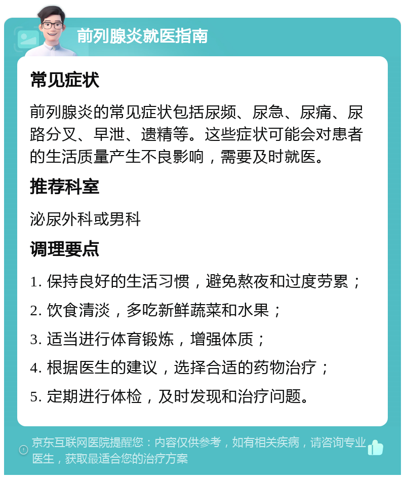 前列腺炎就医指南 常见症状 前列腺炎的常见症状包括尿频、尿急、尿痛、尿路分叉、早泄、遗精等。这些症状可能会对患者的生活质量产生不良影响，需要及时就医。 推荐科室 泌尿外科或男科 调理要点 1. 保持良好的生活习惯，避免熬夜和过度劳累； 2. 饮食清淡，多吃新鲜蔬菜和水果； 3. 适当进行体育锻炼，增强体质； 4. 根据医生的建议，选择合适的药物治疗； 5. 定期进行体检，及时发现和治疗问题。