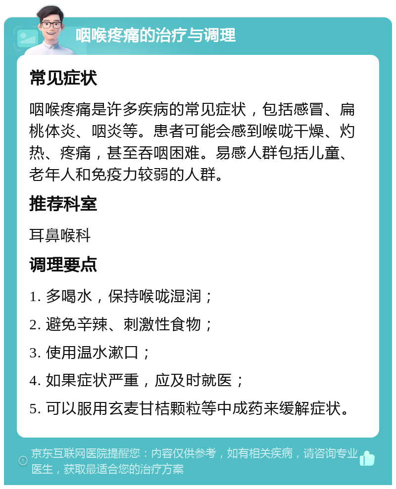 咽喉疼痛的治疗与调理 常见症状 咽喉疼痛是许多疾病的常见症状，包括感冒、扁桃体炎、咽炎等。患者可能会感到喉咙干燥、灼热、疼痛，甚至吞咽困难。易感人群包括儿童、老年人和免疫力较弱的人群。 推荐科室 耳鼻喉科 调理要点 1. 多喝水，保持喉咙湿润； 2. 避免辛辣、刺激性食物； 3. 使用温水漱口； 4. 如果症状严重，应及时就医； 5. 可以服用玄麦甘桔颗粒等中成药来缓解症状。