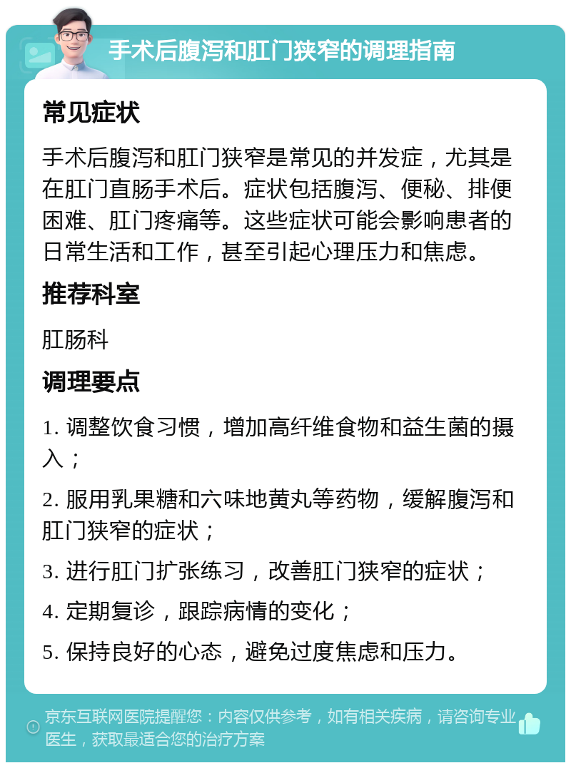 手术后腹泻和肛门狭窄的调理指南 常见症状 手术后腹泻和肛门狭窄是常见的并发症，尤其是在肛门直肠手术后。症状包括腹泻、便秘、排便困难、肛门疼痛等。这些症状可能会影响患者的日常生活和工作，甚至引起心理压力和焦虑。 推荐科室 肛肠科 调理要点 1. 调整饮食习惯，增加高纤维食物和益生菌的摄入； 2. 服用乳果糖和六味地黄丸等药物，缓解腹泻和肛门狭窄的症状； 3. 进行肛门扩张练习，改善肛门狭窄的症状； 4. 定期复诊，跟踪病情的变化； 5. 保持良好的心态，避免过度焦虑和压力。