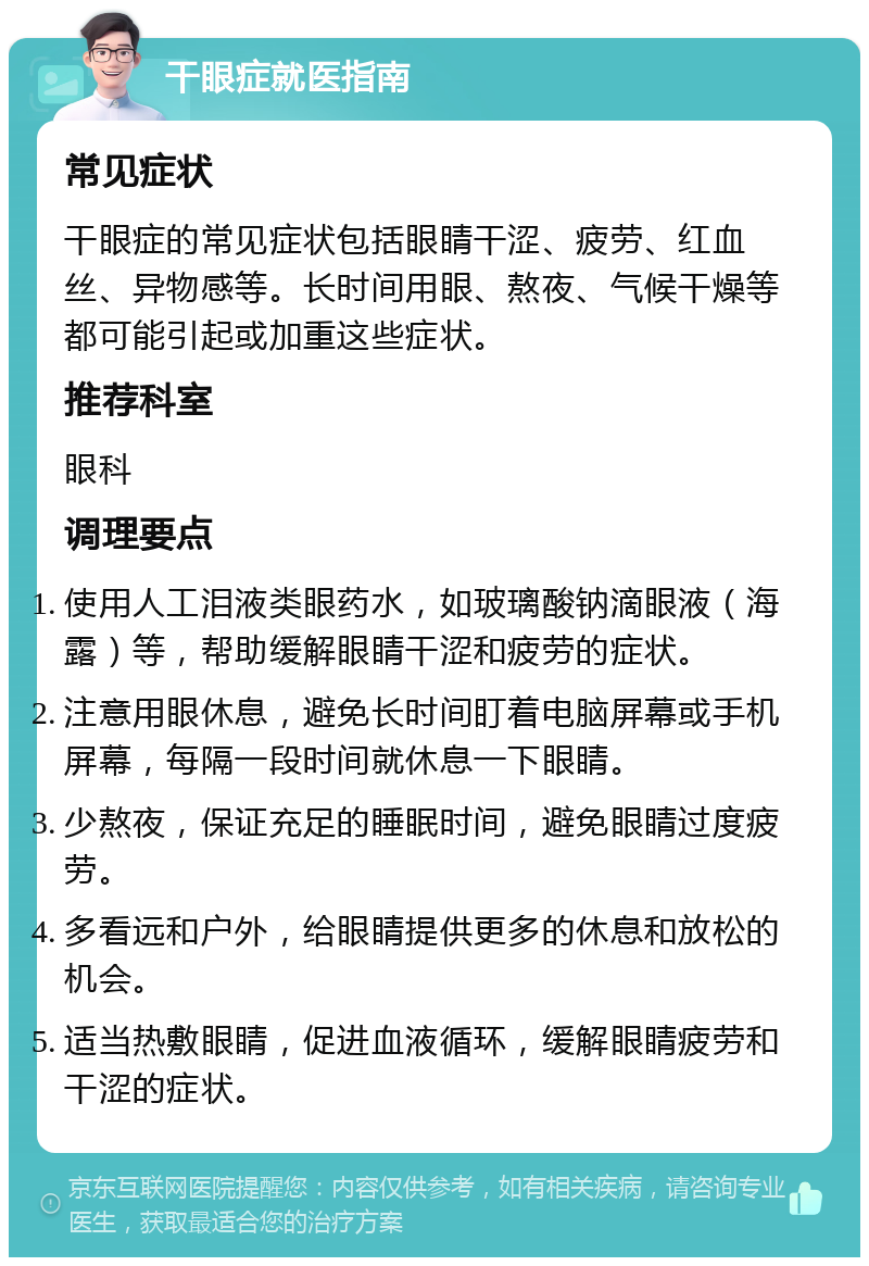 干眼症就医指南 常见症状 干眼症的常见症状包括眼睛干涩、疲劳、红血丝、异物感等。长时间用眼、熬夜、气候干燥等都可能引起或加重这些症状。 推荐科室 眼科 调理要点 使用人工泪液类眼药水，如玻璃酸钠滴眼液（海露）等，帮助缓解眼睛干涩和疲劳的症状。 注意用眼休息，避免长时间盯着电脑屏幕或手机屏幕，每隔一段时间就休息一下眼睛。 少熬夜，保证充足的睡眠时间，避免眼睛过度疲劳。 多看远和户外，给眼睛提供更多的休息和放松的机会。 适当热敷眼睛，促进血液循环，缓解眼睛疲劳和干涩的症状。