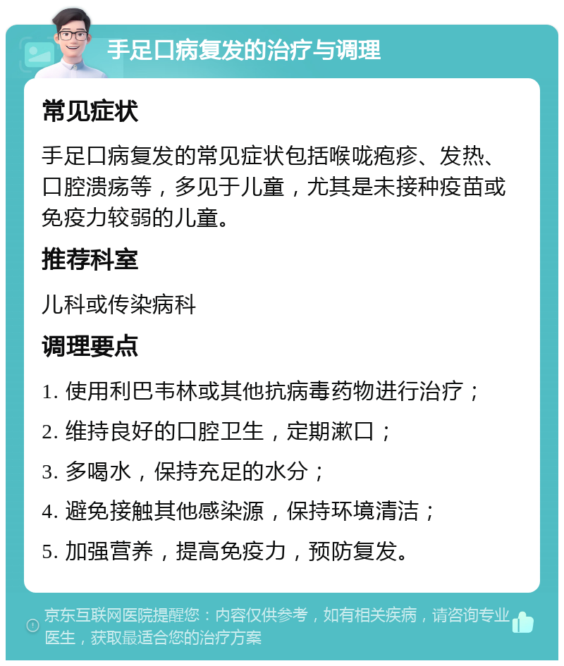 手足口病复发的治疗与调理 常见症状 手足口病复发的常见症状包括喉咙疱疹、发热、口腔溃疡等，多见于儿童，尤其是未接种疫苗或免疫力较弱的儿童。 推荐科室 儿科或传染病科 调理要点 1. 使用利巴韦林或其他抗病毒药物进行治疗； 2. 维持良好的口腔卫生，定期漱口； 3. 多喝水，保持充足的水分； 4. 避免接触其他感染源，保持环境清洁； 5. 加强营养，提高免疫力，预防复发。