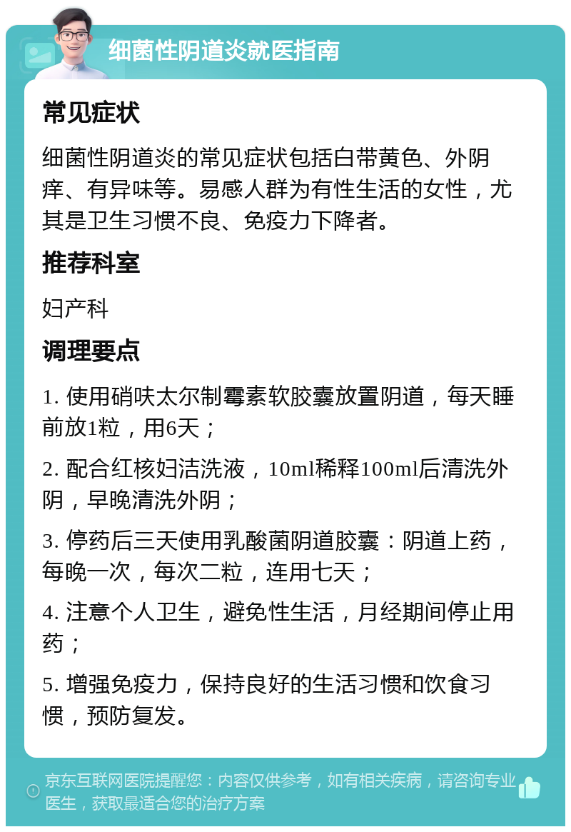 细菌性阴道炎就医指南 常见症状 细菌性阴道炎的常见症状包括白带黄色、外阴痒、有异味等。易感人群为有性生活的女性，尤其是卫生习惯不良、免疫力下降者。 推荐科室 妇产科 调理要点 1. 使用硝呋太尔制霉素软胶囊放置阴道，每天睡前放1粒，用6天； 2. 配合红核妇洁洗液，10ml稀释100ml后清洗外阴，早晚清洗外阴； 3. 停药后三天使用乳酸菌阴道胶囊：阴道上药，每晚一次，每次二粒，连用七天； 4. 注意个人卫生，避免性生活，月经期间停止用药； 5. 增强免疫力，保持良好的生活习惯和饮食习惯，预防复发。