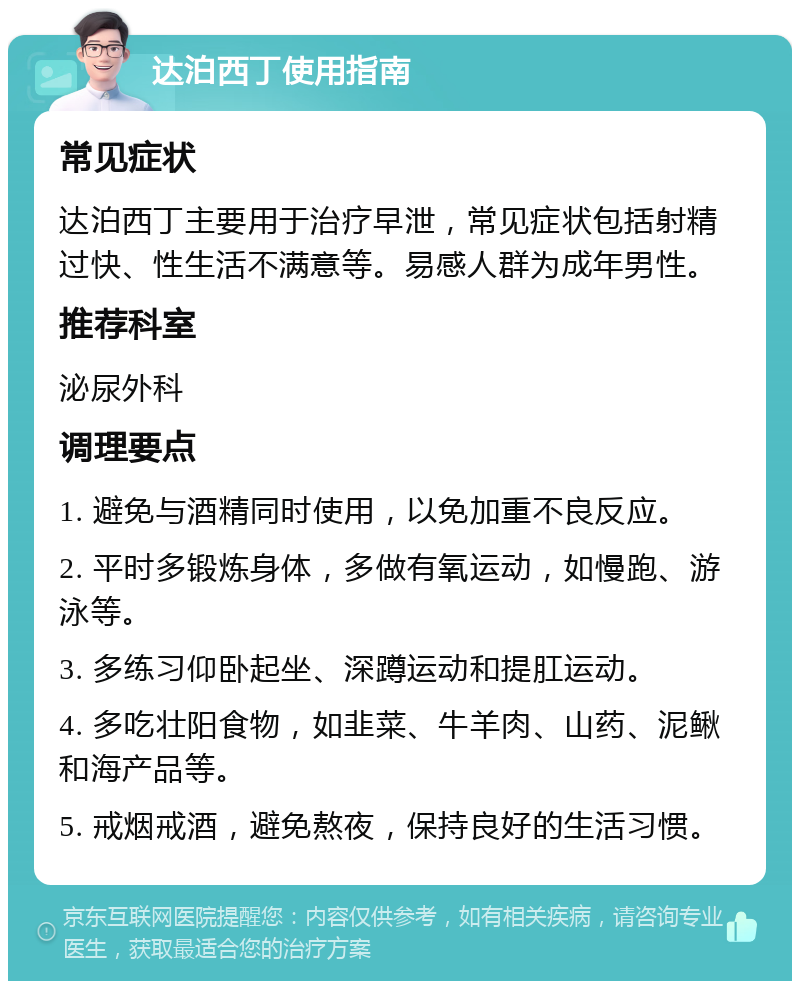 达泊西丁使用指南 常见症状 达泊西丁主要用于治疗早泄，常见症状包括射精过快、性生活不满意等。易感人群为成年男性。 推荐科室 泌尿外科 调理要点 1. 避免与酒精同时使用，以免加重不良反应。 2. 平时多锻炼身体，多做有氧运动，如慢跑、游泳等。 3. 多练习仰卧起坐、深蹲运动和提肛运动。 4. 多吃壮阳食物，如韭菜、牛羊肉、山药、泥鳅和海产品等。 5. 戒烟戒酒，避免熬夜，保持良好的生活习惯。