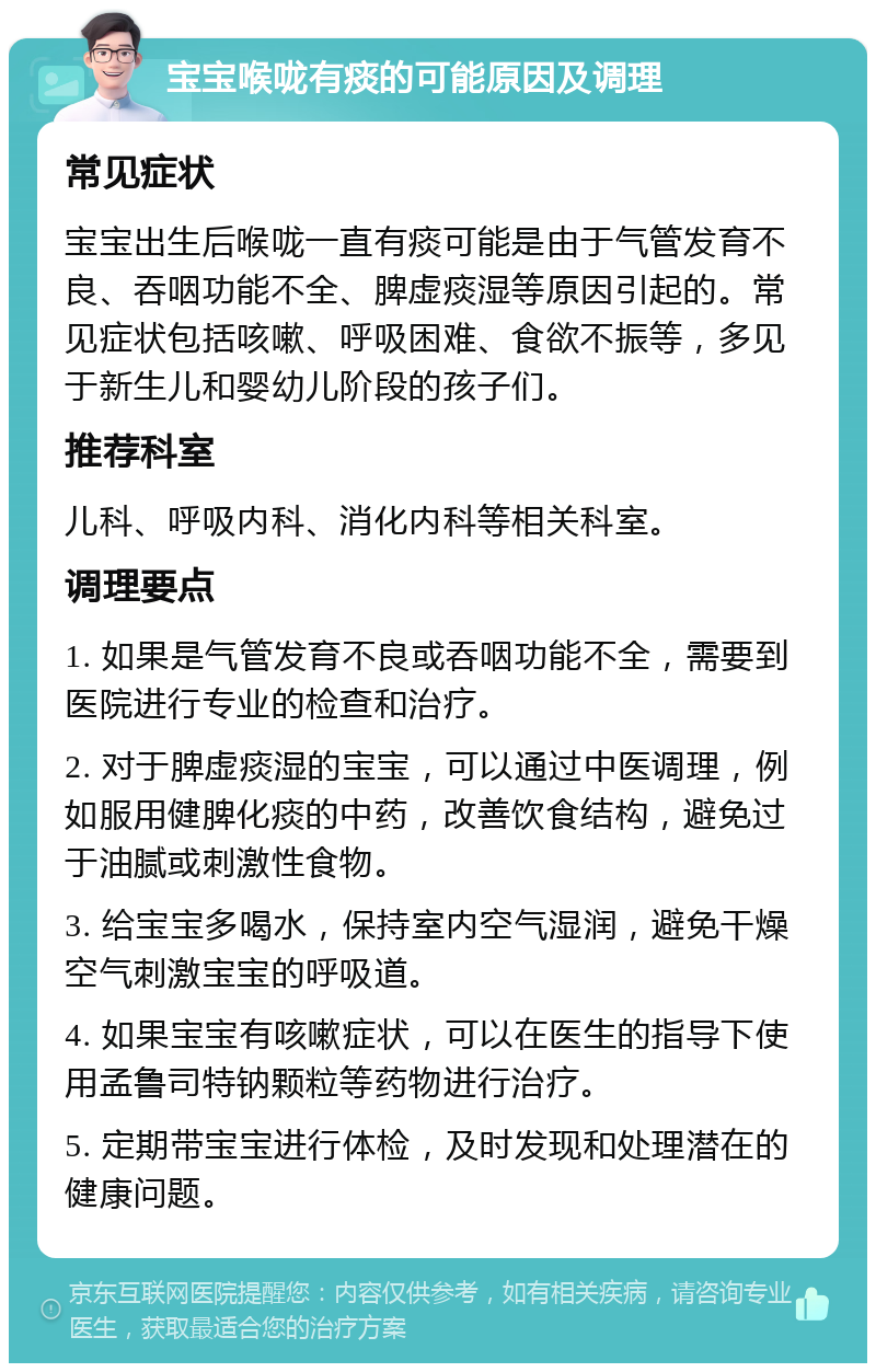 宝宝喉咙有痰的可能原因及调理 常见症状 宝宝出生后喉咙一直有痰可能是由于气管发育不良、吞咽功能不全、脾虚痰湿等原因引起的。常见症状包括咳嗽、呼吸困难、食欲不振等，多见于新生儿和婴幼儿阶段的孩子们。 推荐科室 儿科、呼吸内科、消化内科等相关科室。 调理要点 1. 如果是气管发育不良或吞咽功能不全，需要到医院进行专业的检查和治疗。 2. 对于脾虚痰湿的宝宝，可以通过中医调理，例如服用健脾化痰的中药，改善饮食结构，避免过于油腻或刺激性食物。 3. 给宝宝多喝水，保持室内空气湿润，避免干燥空气刺激宝宝的呼吸道。 4. 如果宝宝有咳嗽症状，可以在医生的指导下使用孟鲁司特钠颗粒等药物进行治疗。 5. 定期带宝宝进行体检，及时发现和处理潜在的健康问题。