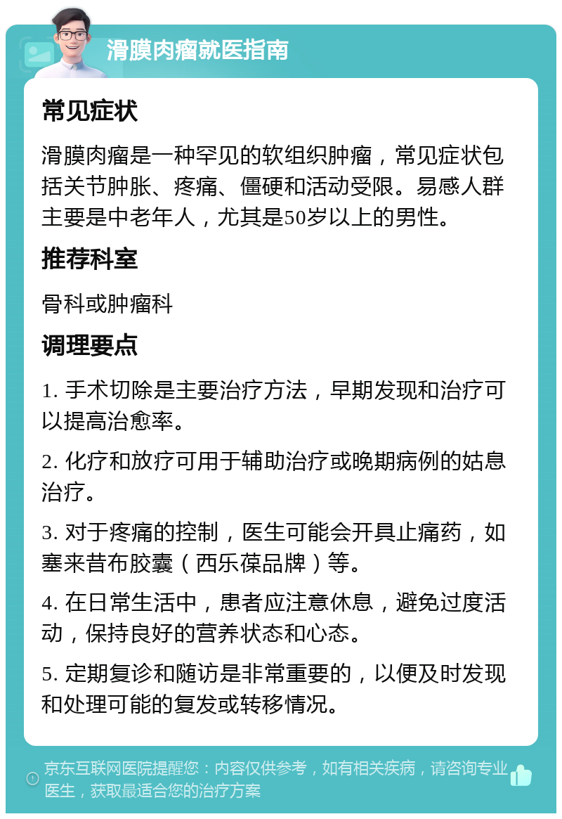 滑膜肉瘤就医指南 常见症状 滑膜肉瘤是一种罕见的软组织肿瘤，常见症状包括关节肿胀、疼痛、僵硬和活动受限。易感人群主要是中老年人，尤其是50岁以上的男性。 推荐科室 骨科或肿瘤科 调理要点 1. 手术切除是主要治疗方法，早期发现和治疗可以提高治愈率。 2. 化疗和放疗可用于辅助治疗或晚期病例的姑息治疗。 3. 对于疼痛的控制，医生可能会开具止痛药，如塞来昔布胶囊（西乐葆品牌）等。 4. 在日常生活中，患者应注意休息，避免过度活动，保持良好的营养状态和心态。 5. 定期复诊和随访是非常重要的，以便及时发现和处理可能的复发或转移情况。