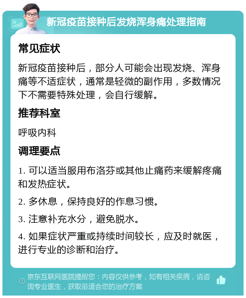 新冠疫苗接种后发烧浑身痛处理指南 常见症状 新冠疫苗接种后，部分人可能会出现发烧、浑身痛等不适症状，通常是轻微的副作用，多数情况下不需要特殊处理，会自行缓解。 推荐科室 呼吸内科 调理要点 1. 可以适当服用布洛芬或其他止痛药来缓解疼痛和发热症状。 2. 多休息，保持良好的作息习惯。 3. 注意补充水分，避免脱水。 4. 如果症状严重或持续时间较长，应及时就医，进行专业的诊断和治疗。