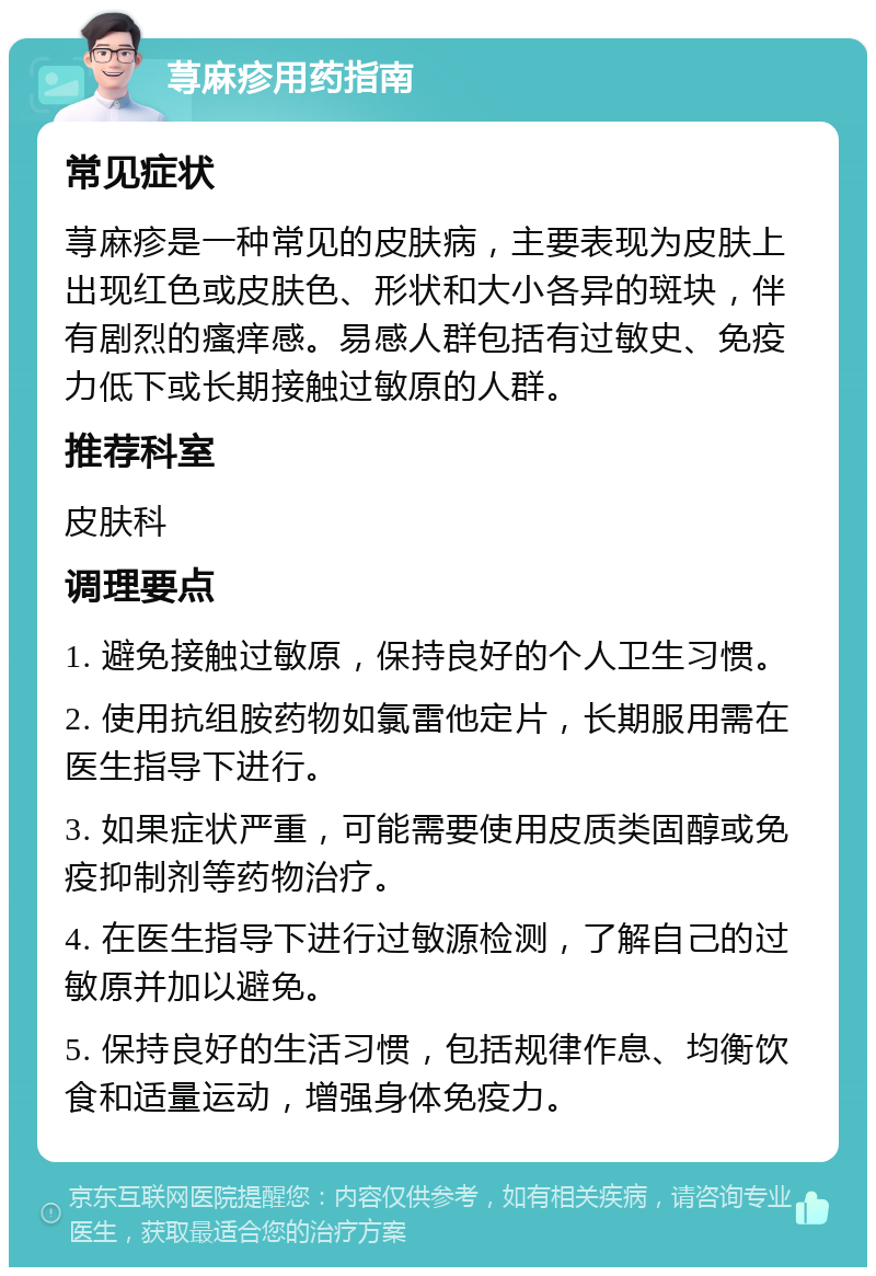 荨麻疹用药指南 常见症状 荨麻疹是一种常见的皮肤病，主要表现为皮肤上出现红色或皮肤色、形状和大小各异的斑块，伴有剧烈的瘙痒感。易感人群包括有过敏史、免疫力低下或长期接触过敏原的人群。 推荐科室 皮肤科 调理要点 1. 避免接触过敏原，保持良好的个人卫生习惯。 2. 使用抗组胺药物如氯雷他定片，长期服用需在医生指导下进行。 3. 如果症状严重，可能需要使用皮质类固醇或免疫抑制剂等药物治疗。 4. 在医生指导下进行过敏源检测，了解自己的过敏原并加以避免。 5. 保持良好的生活习惯，包括规律作息、均衡饮食和适量运动，增强身体免疫力。