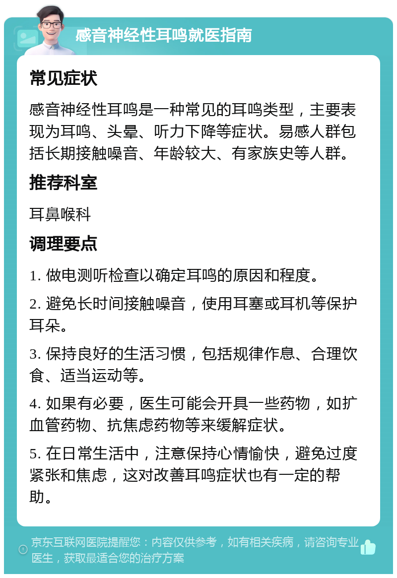 感音神经性耳鸣就医指南 常见症状 感音神经性耳鸣是一种常见的耳鸣类型，主要表现为耳鸣、头晕、听力下降等症状。易感人群包括长期接触噪音、年龄较大、有家族史等人群。 推荐科室 耳鼻喉科 调理要点 1. 做电测听检查以确定耳鸣的原因和程度。 2. 避免长时间接触噪音，使用耳塞或耳机等保护耳朵。 3. 保持良好的生活习惯，包括规律作息、合理饮食、适当运动等。 4. 如果有必要，医生可能会开具一些药物，如扩血管药物、抗焦虑药物等来缓解症状。 5. 在日常生活中，注意保持心情愉快，避免过度紧张和焦虑，这对改善耳鸣症状也有一定的帮助。