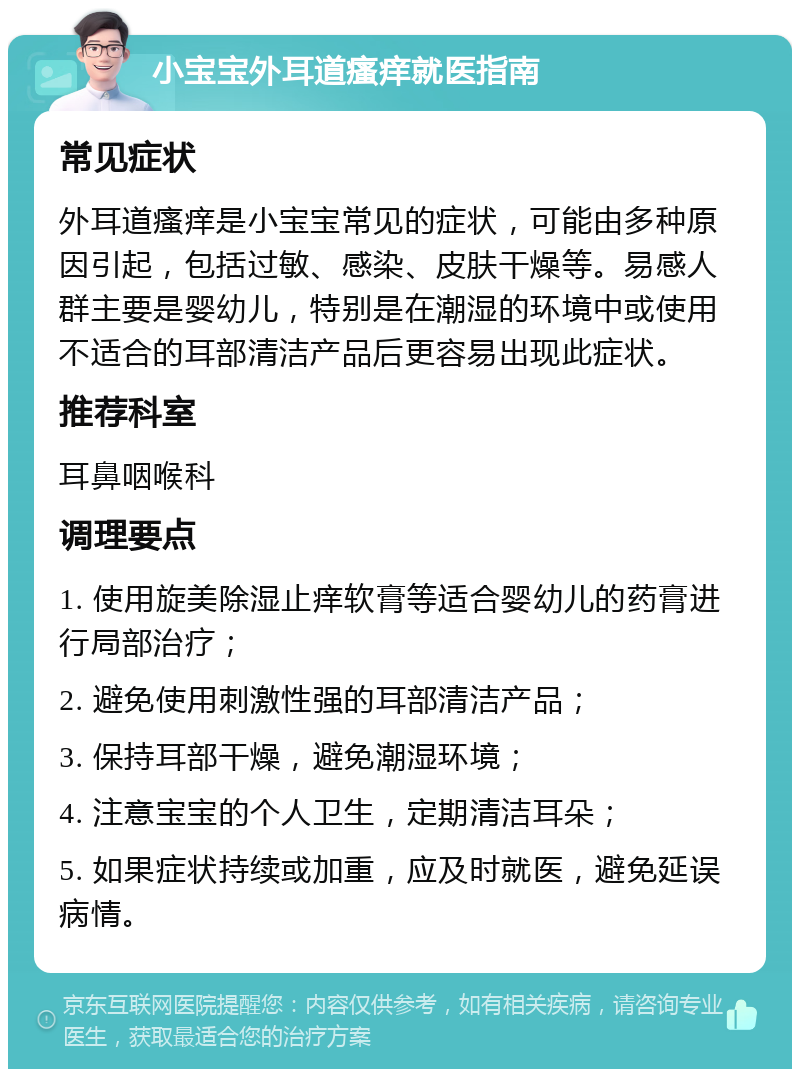 小宝宝外耳道瘙痒就医指南 常见症状 外耳道瘙痒是小宝宝常见的症状，可能由多种原因引起，包括过敏、感染、皮肤干燥等。易感人群主要是婴幼儿，特别是在潮湿的环境中或使用不适合的耳部清洁产品后更容易出现此症状。 推荐科室 耳鼻咽喉科 调理要点 1. 使用旋美除湿止痒软膏等适合婴幼儿的药膏进行局部治疗； 2. 避免使用刺激性强的耳部清洁产品； 3. 保持耳部干燥，避免潮湿环境； 4. 注意宝宝的个人卫生，定期清洁耳朵； 5. 如果症状持续或加重，应及时就医，避免延误病情。