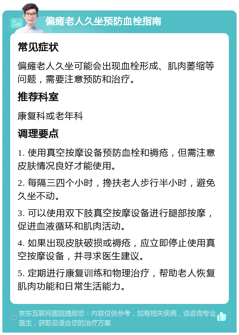 偏瘫老人久坐预防血栓指南 常见症状 偏瘫老人久坐可能会出现血栓形成、肌肉萎缩等问题，需要注意预防和治疗。 推荐科室 康复科或老年科 调理要点 1. 使用真空按摩设备预防血栓和褥疮，但需注意皮肤情况良好才能使用。 2. 每隔三四个小时，搀扶老人步行半小时，避免久坐不动。 3. 可以使用双下肢真空按摩设备进行腿部按摩，促进血液循环和肌肉活动。 4. 如果出现皮肤破损或褥疮，应立即停止使用真空按摩设备，并寻求医生建议。 5. 定期进行康复训练和物理治疗，帮助老人恢复肌肉功能和日常生活能力。