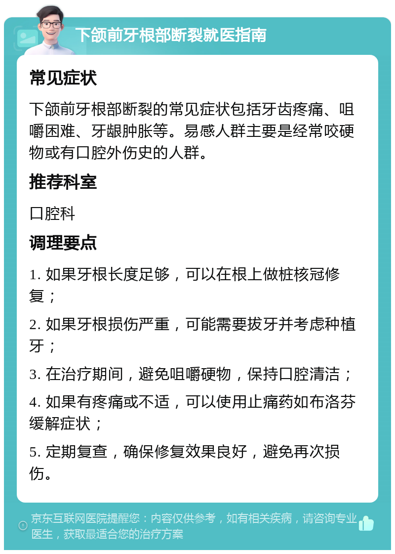 下颌前牙根部断裂就医指南 常见症状 下颌前牙根部断裂的常见症状包括牙齿疼痛、咀嚼困难、牙龈肿胀等。易感人群主要是经常咬硬物或有口腔外伤史的人群。 推荐科室 口腔科 调理要点 1. 如果牙根长度足够，可以在根上做桩核冠修复； 2. 如果牙根损伤严重，可能需要拔牙并考虑种植牙； 3. 在治疗期间，避免咀嚼硬物，保持口腔清洁； 4. 如果有疼痛或不适，可以使用止痛药如布洛芬缓解症状； 5. 定期复查，确保修复效果良好，避免再次损伤。