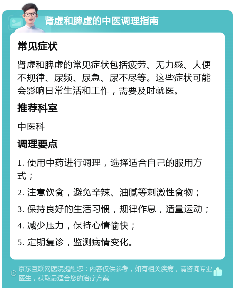 肾虚和脾虚的中医调理指南 常见症状 肾虚和脾虚的常见症状包括疲劳、无力感、大便不规律、尿频、尿急、尿不尽等。这些症状可能会影响日常生活和工作，需要及时就医。 推荐科室 中医科 调理要点 1. 使用中药进行调理，选择适合自己的服用方式； 2. 注意饮食，避免辛辣、油腻等刺激性食物； 3. 保持良好的生活习惯，规律作息，适量运动； 4. 减少压力，保持心情愉快； 5. 定期复诊，监测病情变化。