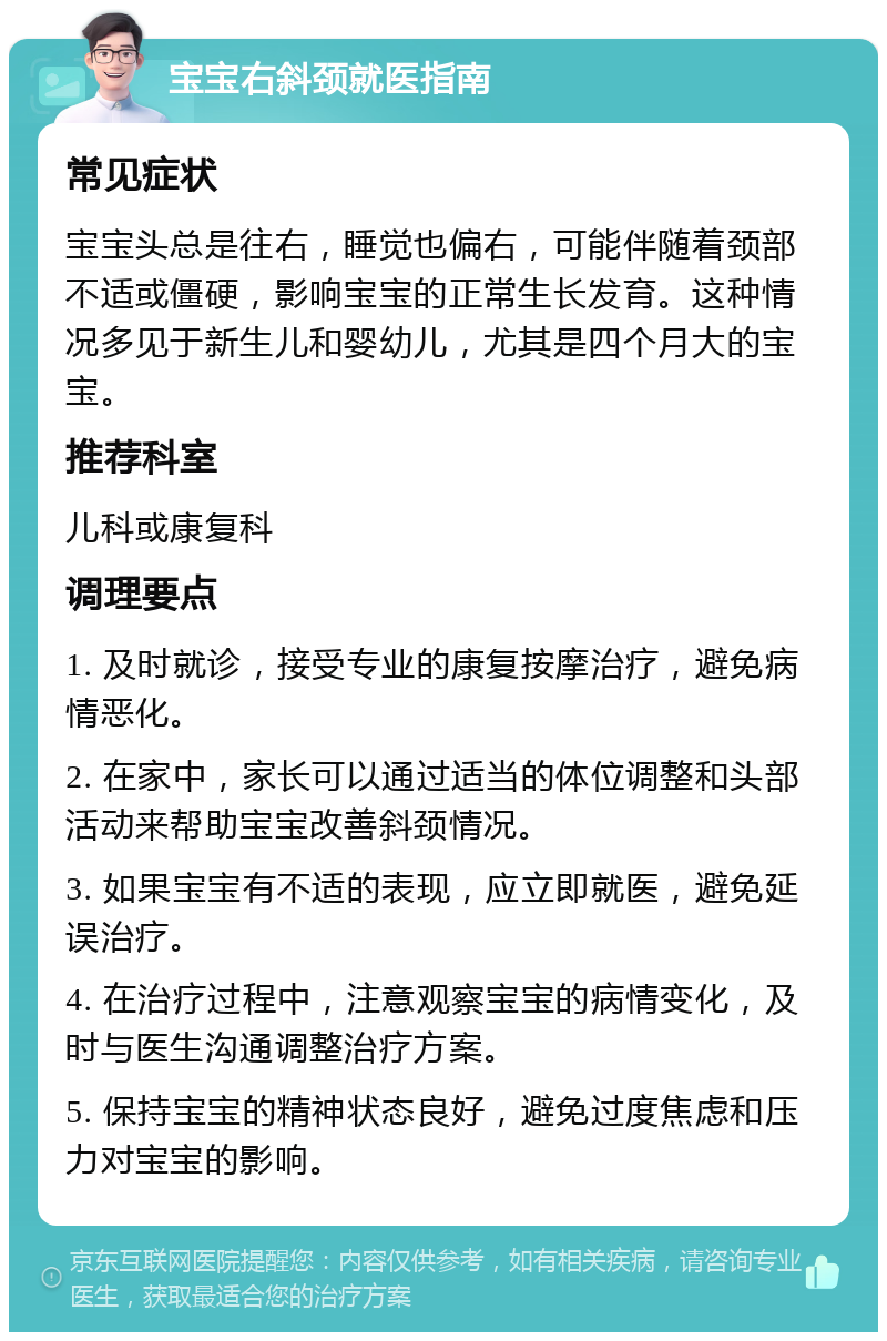 宝宝右斜颈就医指南 常见症状 宝宝头总是往右，睡觉也偏右，可能伴随着颈部不适或僵硬，影响宝宝的正常生长发育。这种情况多见于新生儿和婴幼儿，尤其是四个月大的宝宝。 推荐科室 儿科或康复科 调理要点 1. 及时就诊，接受专业的康复按摩治疗，避免病情恶化。 2. 在家中，家长可以通过适当的体位调整和头部活动来帮助宝宝改善斜颈情况。 3. 如果宝宝有不适的表现，应立即就医，避免延误治疗。 4. 在治疗过程中，注意观察宝宝的病情变化，及时与医生沟通调整治疗方案。 5. 保持宝宝的精神状态良好，避免过度焦虑和压力对宝宝的影响。