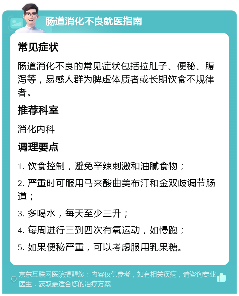 肠道消化不良就医指南 常见症状 肠道消化不良的常见症状包括拉肚子、便秘、腹泻等，易感人群为脾虚体质者或长期饮食不规律者。 推荐科室 消化内科 调理要点 1. 饮食控制，避免辛辣刺激和油腻食物； 2. 严重时可服用马来酸曲美布汀和金双歧调节肠道； 3. 多喝水，每天至少三升； 4. 每周进行三到四次有氧运动，如慢跑； 5. 如果便秘严重，可以考虑服用乳果糖。