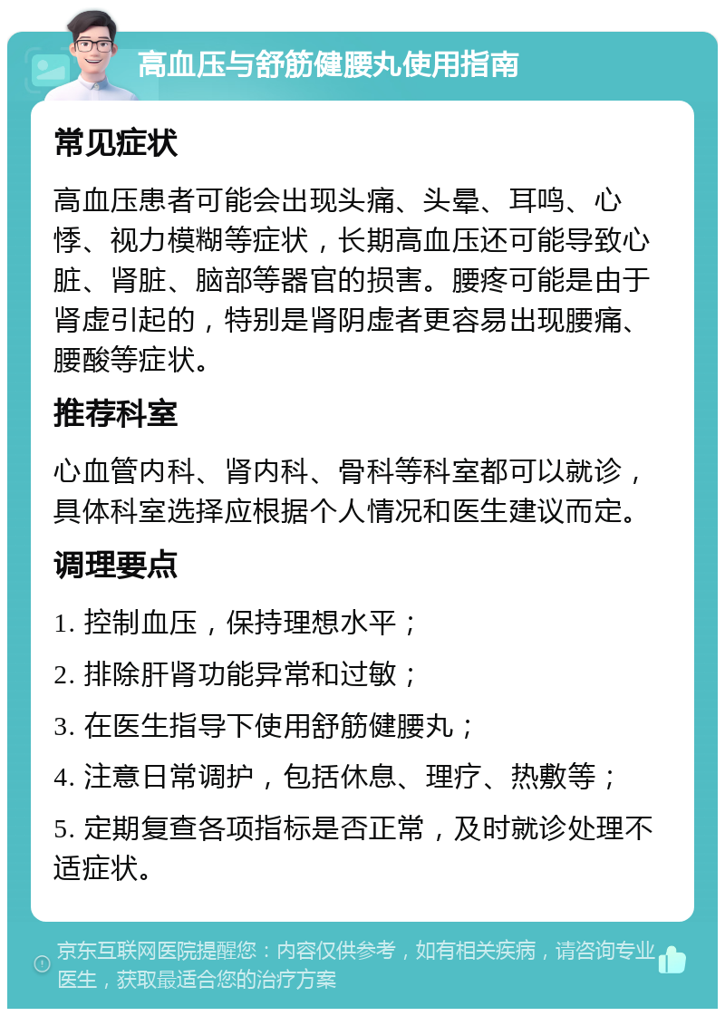 高血压与舒筋健腰丸使用指南 常见症状 高血压患者可能会出现头痛、头晕、耳鸣、心悸、视力模糊等症状，长期高血压还可能导致心脏、肾脏、脑部等器官的损害。腰疼可能是由于肾虚引起的，特别是肾阴虚者更容易出现腰痛、腰酸等症状。 推荐科室 心血管内科、肾内科、骨科等科室都可以就诊，具体科室选择应根据个人情况和医生建议而定。 调理要点 1. 控制血压，保持理想水平； 2. 排除肝肾功能异常和过敏； 3. 在医生指导下使用舒筋健腰丸； 4. 注意日常调护，包括休息、理疗、热敷等； 5. 定期复查各项指标是否正常，及时就诊处理不适症状。