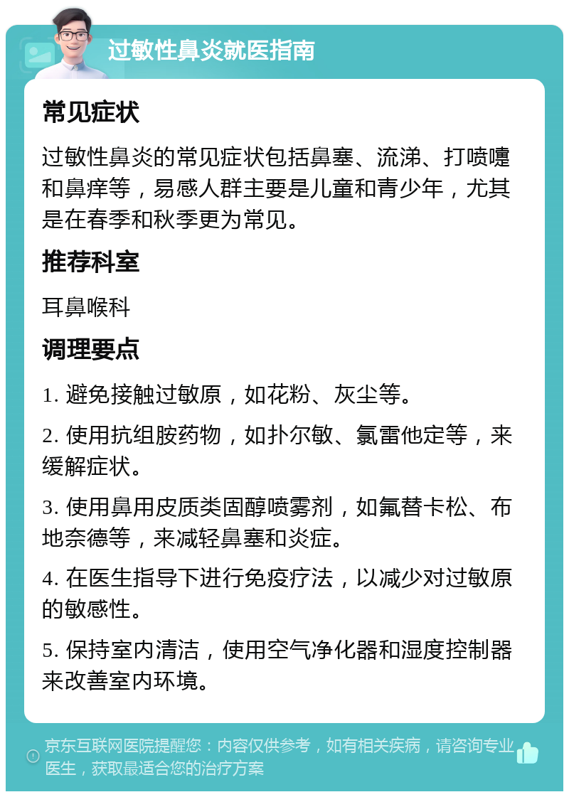 过敏性鼻炎就医指南 常见症状 过敏性鼻炎的常见症状包括鼻塞、流涕、打喷嚏和鼻痒等，易感人群主要是儿童和青少年，尤其是在春季和秋季更为常见。 推荐科室 耳鼻喉科 调理要点 1. 避免接触过敏原，如花粉、灰尘等。 2. 使用抗组胺药物，如扑尔敏、氯雷他定等，来缓解症状。 3. 使用鼻用皮质类固醇喷雾剂，如氟替卡松、布地奈德等，来减轻鼻塞和炎症。 4. 在医生指导下进行免疫疗法，以减少对过敏原的敏感性。 5. 保持室内清洁，使用空气净化器和湿度控制器来改善室内环境。