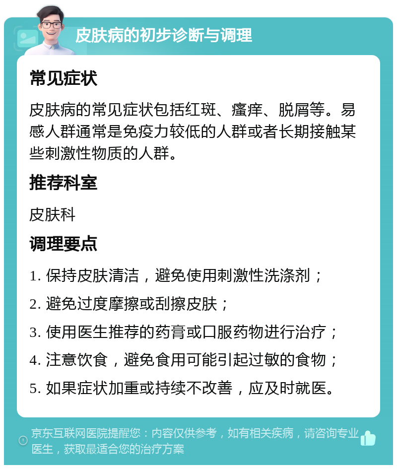 皮肤病的初步诊断与调理 常见症状 皮肤病的常见症状包括红斑、瘙痒、脱屑等。易感人群通常是免疫力较低的人群或者长期接触某些刺激性物质的人群。 推荐科室 皮肤科 调理要点 1. 保持皮肤清洁，避免使用刺激性洗涤剂； 2. 避免过度摩擦或刮擦皮肤； 3. 使用医生推荐的药膏或口服药物进行治疗； 4. 注意饮食，避免食用可能引起过敏的食物； 5. 如果症状加重或持续不改善，应及时就医。