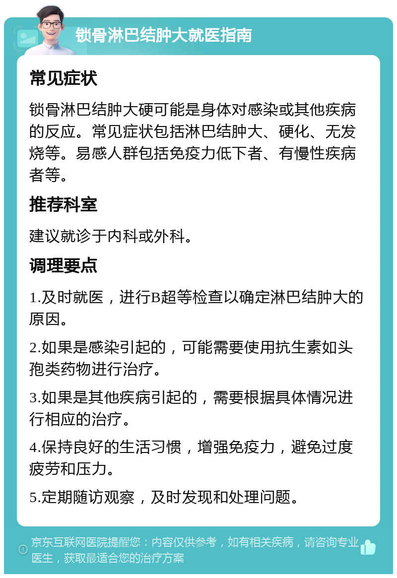 锁骨淋巴结肿大就医指南 常见症状 锁骨淋巴结肿大硬可能是身体对感染或其他疾病的反应。常见症状包括淋巴结肿大、硬化、无发烧等。易感人群包括免疫力低下者、有慢性疾病者等。 推荐科室 建议就诊于内科或外科。 调理要点 1.及时就医，进行B超等检查以确定淋巴结肿大的原因。 2.如果是感染引起的，可能需要使用抗生素如头孢类药物进行治疗。 3.如果是其他疾病引起的，需要根据具体情况进行相应的治疗。 4.保持良好的生活习惯，增强免疫力，避免过度疲劳和压力。 5.定期随访观察，及时发现和处理问题。