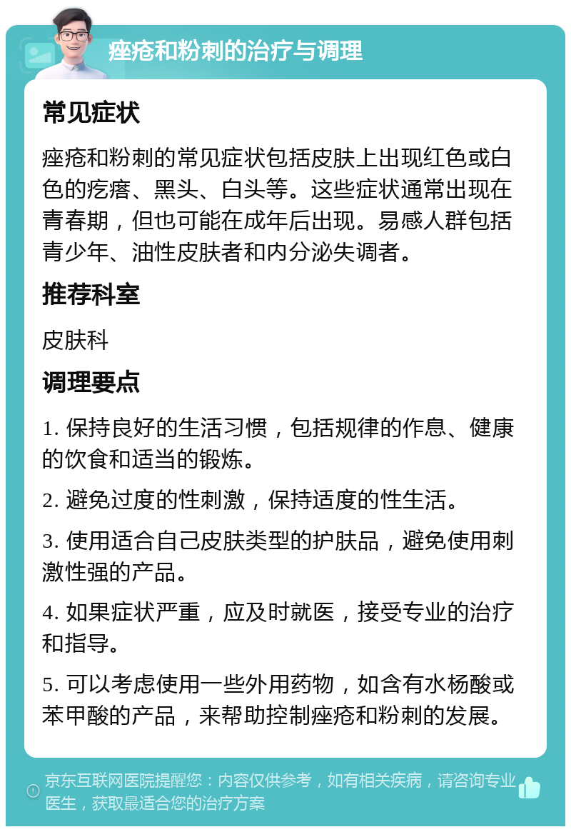 痤疮和粉刺的治疗与调理 常见症状 痤疮和粉刺的常见症状包括皮肤上出现红色或白色的疙瘩、黑头、白头等。这些症状通常出现在青春期，但也可能在成年后出现。易感人群包括青少年、油性皮肤者和内分泌失调者。 推荐科室 皮肤科 调理要点 1. 保持良好的生活习惯，包括规律的作息、健康的饮食和适当的锻炼。 2. 避免过度的性刺激，保持适度的性生活。 3. 使用适合自己皮肤类型的护肤品，避免使用刺激性强的产品。 4. 如果症状严重，应及时就医，接受专业的治疗和指导。 5. 可以考虑使用一些外用药物，如含有水杨酸或苯甲酸的产品，来帮助控制痤疮和粉刺的发展。