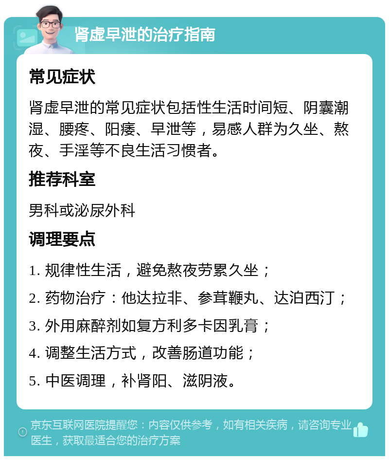 肾虚早泄的治疗指南 常见症状 肾虚早泄的常见症状包括性生活时间短、阴囊潮湿、腰疼、阳痿、早泄等，易感人群为久坐、熬夜、手淫等不良生活习惯者。 推荐科室 男科或泌尿外科 调理要点 1. 规律性生活，避免熬夜劳累久坐； 2. 药物治疗：他达拉非、参茸鞭丸、达泊西汀； 3. 外用麻醉剂如复方利多卡因乳膏； 4. 调整生活方式，改善肠道功能； 5. 中医调理，补肾阳、滋阴液。