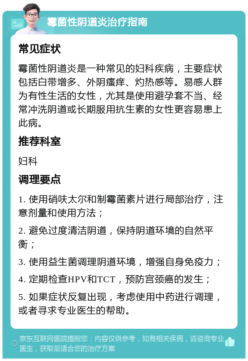 霉菌性阴道炎治疗指南 常见症状 霉菌性阴道炎是一种常见的妇科疾病，主要症状包括白带增多、外阴瘙痒、灼热感等。易感人群为有性生活的女性，尤其是使用避孕套不当、经常冲洗阴道或长期服用抗生素的女性更容易患上此病。 推荐科室 妇科 调理要点 1. 使用硝呋太尔和制霉菌素片进行局部治疗，注意剂量和使用方法； 2. 避免过度清洁阴道，保持阴道环境的自然平衡； 3. 使用益生菌调理阴道环境，增强自身免疫力； 4. 定期检查HPV和TCT，预防宫颈癌的发生； 5. 如果症状反复出现，考虑使用中药进行调理，或者寻求专业医生的帮助。