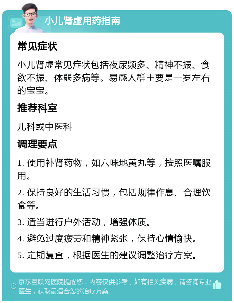 小儿肾虚用药指南 常见症状 小儿肾虚常见症状包括夜尿频多、精神不振、食欲不振、体弱多病等。易感人群主要是一岁左右的宝宝。 推荐科室 儿科或中医科 调理要点 1. 使用补肾药物，如六味地黄丸等，按照医嘱服用。 2. 保持良好的生活习惯，包括规律作息、合理饮食等。 3. 适当进行户外活动，增强体质。 4. 避免过度疲劳和精神紧张，保持心情愉快。 5. 定期复查，根据医生的建议调整治疗方案。