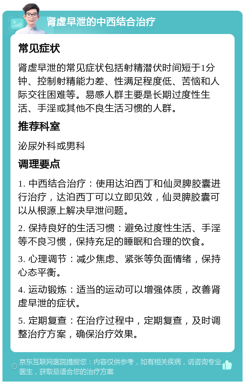 肾虚早泄的中西结合治疗 常见症状 肾虚早泄的常见症状包括射精潜伏时间短于1分钟、控制射精能力差、性满足程度低、苦恼和人际交往困难等。易感人群主要是长期过度性生活、手淫或其他不良生活习惯的人群。 推荐科室 泌尿外科或男科 调理要点 1. 中西结合治疗：使用达泊西丁和仙灵脾胶囊进行治疗，达泊西丁可以立即见效，仙灵脾胶囊可以从根源上解决早泄问题。 2. 保持良好的生活习惯：避免过度性生活、手淫等不良习惯，保持充足的睡眠和合理的饮食。 3. 心理调节：减少焦虑、紧张等负面情绪，保持心态平衡。 4. 运动锻炼：适当的运动可以增强体质，改善肾虚早泄的症状。 5. 定期复查：在治疗过程中，定期复查，及时调整治疗方案，确保治疗效果。