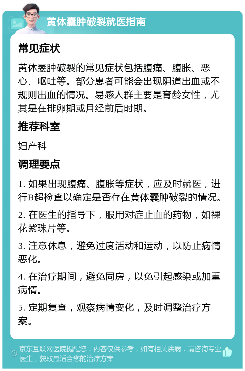 黄体囊肿破裂就医指南 常见症状 黄体囊肿破裂的常见症状包括腹痛、腹胀、恶心、呕吐等。部分患者可能会出现阴道出血或不规则出血的情况。易感人群主要是育龄女性，尤其是在排卵期或月经前后时期。 推荐科室 妇产科 调理要点 1. 如果出现腹痛、腹胀等症状，应及时就医，进行B超检查以确定是否存在黄体囊肿破裂的情况。 2. 在医生的指导下，服用对症止血的药物，如裸花紫珠片等。 3. 注意休息，避免过度活动和运动，以防止病情恶化。 4. 在治疗期间，避免同房，以免引起感染或加重病情。 5. 定期复查，观察病情变化，及时调整治疗方案。