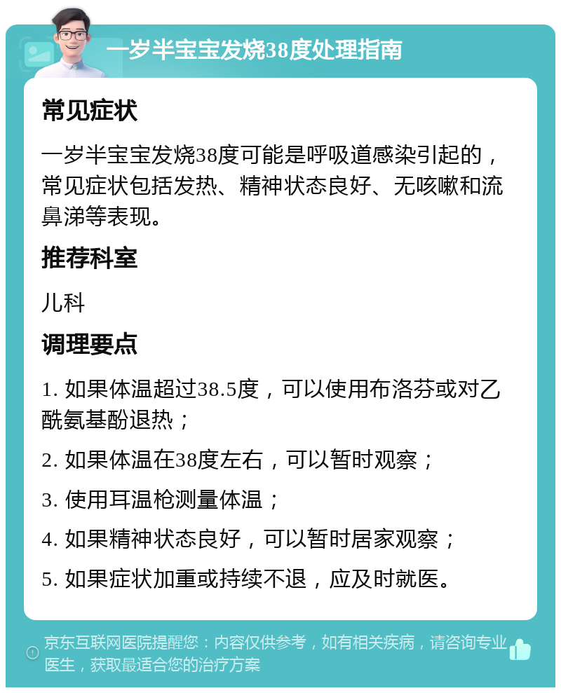 一岁半宝宝发烧38度处理指南 常见症状 一岁半宝宝发烧38度可能是呼吸道感染引起的，常见症状包括发热、精神状态良好、无咳嗽和流鼻涕等表现。 推荐科室 儿科 调理要点 1. 如果体温超过38.5度，可以使用布洛芬或对乙酰氨基酚退热； 2. 如果体温在38度左右，可以暂时观察； 3. 使用耳温枪测量体温； 4. 如果精神状态良好，可以暂时居家观察； 5. 如果症状加重或持续不退，应及时就医。