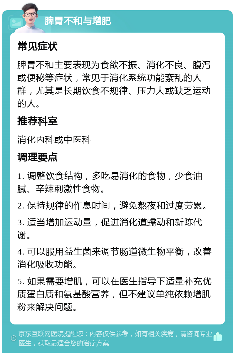 脾胃不和与增肥 常见症状 脾胃不和主要表现为食欲不振、消化不良、腹泻或便秘等症状，常见于消化系统功能紊乱的人群，尤其是长期饮食不规律、压力大或缺乏运动的人。 推荐科室 消化内科或中医科 调理要点 1. 调整饮食结构，多吃易消化的食物，少食油腻、辛辣刺激性食物。 2. 保持规律的作息时间，避免熬夜和过度劳累。 3. 适当增加运动量，促进消化道蠕动和新陈代谢。 4. 可以服用益生菌来调节肠道微生物平衡，改善消化吸收功能。 5. 如果需要增肌，可以在医生指导下适量补充优质蛋白质和氨基酸营养，但不建议单纯依赖增肌粉来解决问题。